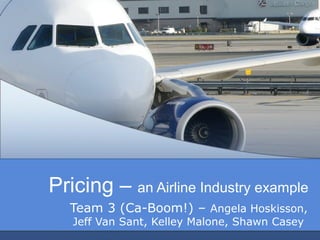 Pricing – an Airline Industry example
   Team 3 (Ca-Boom!) – Angela Hoskisson,
   Jeff Van Sant, Kelley Malone, Shawn Casey
 
