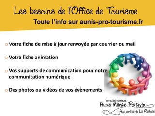 Les besoins de l’Office de Tourisme
            Toute l’info sur aunis-pro-tourisme.fr


o Votre fiche de mise à jour renvoyée par courrier ou mail

o Votre fiche animation

o Vos supports de communication pour notre
  communication numérique

o Des photos ou vidéos de vos évènements
 