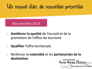 Un nouvel élan, de nouvelles priorités

    Nos priorités 2013

o Améliorer la qualité de l’accueil et de la
  promotion de l’office de tourisme

o Qualifier l’offre territoriale

o Renforcer la notoriété et les partenariats de la
  destination
 