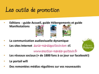 Les outils de promotion
•    Editions : guide Accueil, guide Hébergements et guide
     Manifestations



•    La communication audiovisuelle dynamique
•    Les sites Internet   aunis-maraispoitevin.com et
                          www.emotion-marais-poitevin.fr
•    Les réseaux sociaux (+ de 1800 fans à ce jour sur facebook!)
•    Le portail wifi
•    Des remontées médias régulières sur vos nouveautés
 
