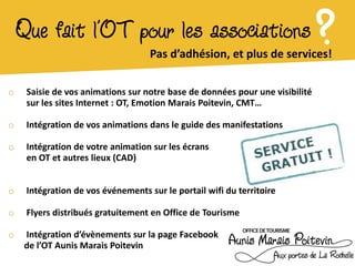 Que fait l’OT pour les associations
                                    Pas d’adhésion, et plus de services!
                                                                              ?
o    Saisie de vos animations sur notre base de données pour une visibilité
     sur les sites Internet : OT, Emotion Marais Poitevin, CMT…

o    Intégration de vos animations dans le guide des manifestations

o    Intégration de votre animation sur les écrans
     en OT et autres lieux (CAD)


o    Intégration de vos événements sur le portail wifi du territoire

o    Flyers distribués gratuitement en Office de Tourisme

o   Intégration d’évènements sur la page Facebook
    de l’OT Aunis Marais Poitevin
 