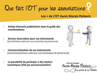 Que fait l’OT pour les associations                                   ?
                                           Les + de L’OT Aunis Marais Poitevin

o    Achats d’encarts publicitaires dans le guide des
     manifestations


o    Service réservation pour vos évènements
     (prix forfaitaire cadré par une convention de partenariat)



o    Commercialisation de vos évènements
     (commissionnement cadré par une convention de partenariat)


o    La possibilité de participer à des ateliers
     numériques (25€ par personne/atelier)
 