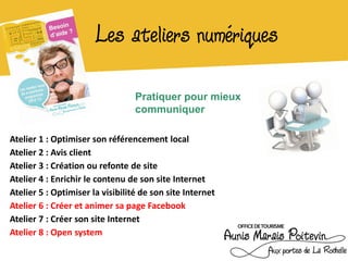 Les ateliers numériques

                                  Pratiquer pour mieux
                                  communiquer

Atelier 1 : Optimiser son référencement local
Atelier 2 : Avis client
Atelier 3 : Création ou refonte de site
Atelier 4 : Enrichir le contenu de son site Internet
Atelier 5 : Optimiser la visibilité de son site Internet
Atelier 6 : Créer et animer sa page Facebook
Atelier 7 : Créer son site Internet
Atelier 8 : Open system
 