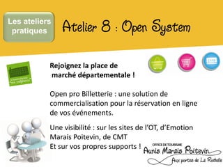 Les ateliers
 pratiques     Atelier 8 : Open System
           Rejoignez la place de
           marché départementale !

           Open pro Billetterie : une solution de
           commercialisation pour la réservation en ligne
           de vos événements.
           Une visibilité : sur les sites de l’OT, d’Emotion
           Marais Poitevin, de CMT
           Et sur vos propres supports !
 