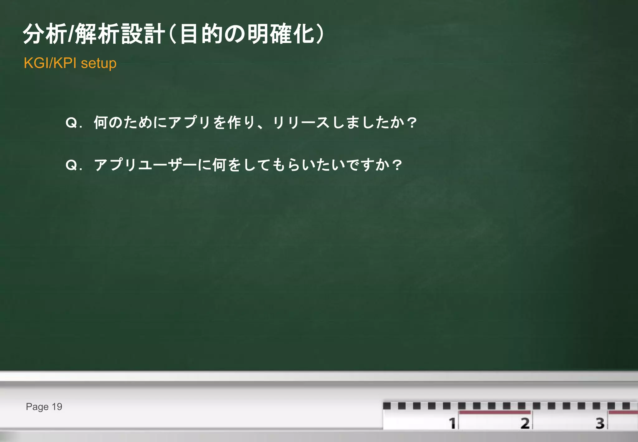 分析/解析設計（目的の明確化）
KGI/KPI setup



          Ｑ．何のためにアプリを作り、リリースしましたか？

          Ｑ．アプリユーザーに何をしてもらいたいですか？




Page 19
 