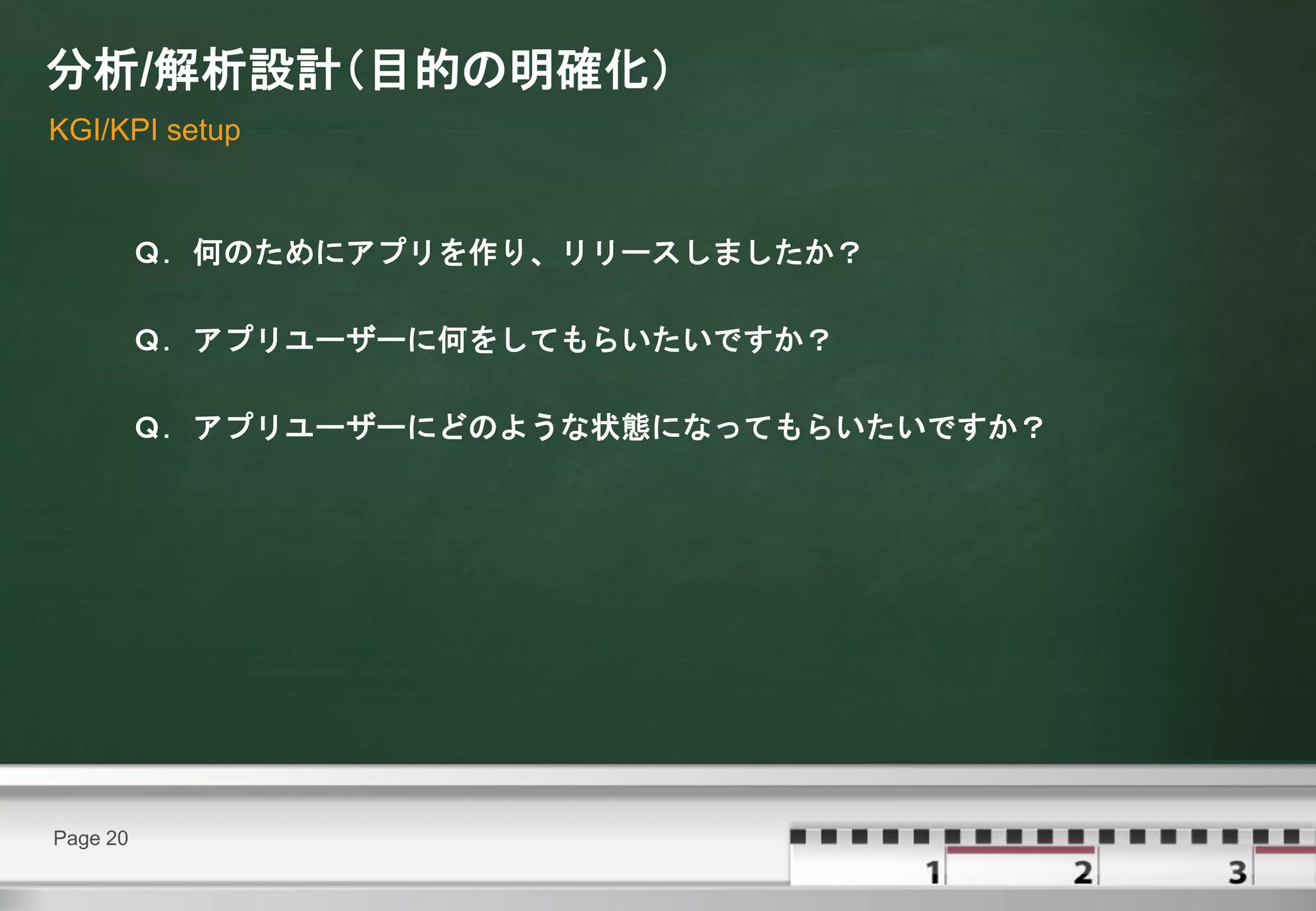 分析/解析設計（目的の明確化）
KGI/KPI setup



          Ｑ．何のためにアプリを作り、リリースしましたか？

          Ｑ．アプリユーザーに何をしてもらいたいですか？

          Ｑ．アプリユーザーにどのような状態になってもらいたいですか？




Page 20
 