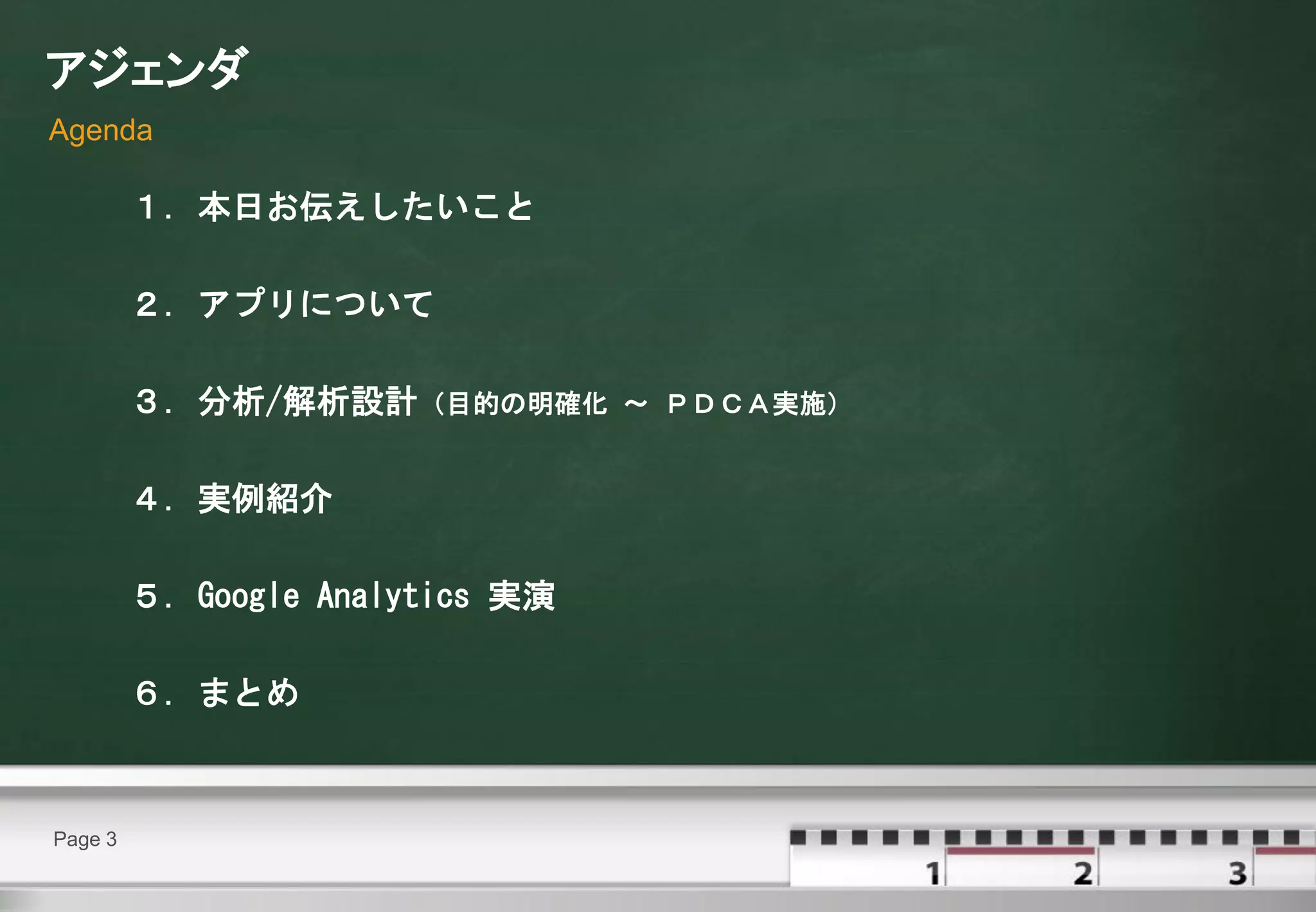アジェンダ
Agenda

         １．本日お伝えしたいこと

         ２．アプリについて

         ３．分析/解析設計（目的の明確化        ～ ＰＤＣＡ実施）


         ４．実例紹介

         ５．Google Analytics 実演

         ６．まとめ



Page 3
 