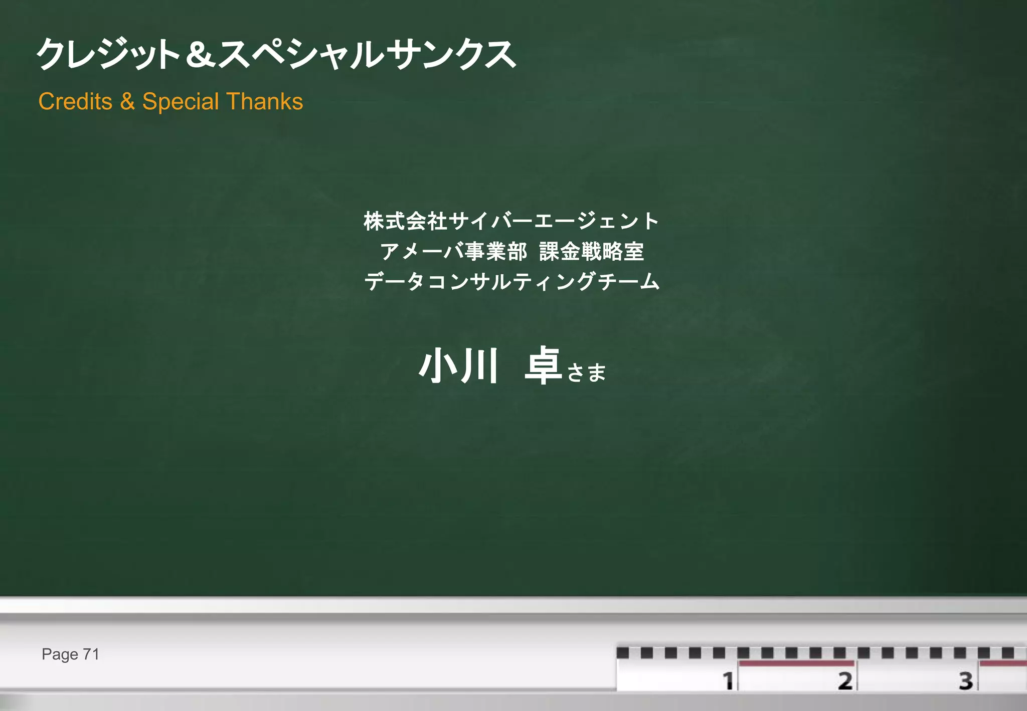 クレジット＆スペシャルサンクス
Credits & Special Thanks




                           株式会社サイバーエージェント
                            アメーバ事業部 課金戦略室
                           データコンサルティングチーム



                             小川 卓さま




Page 71
 