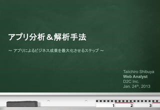 アプリ分析＆解析手法
～ アプリによるビジネス成果を最大化させるステップ ～




                              Taiichiro Shibuya
                              Web Analyst
                              D2C Inc.
                              Jan. 24th, 2013
 
