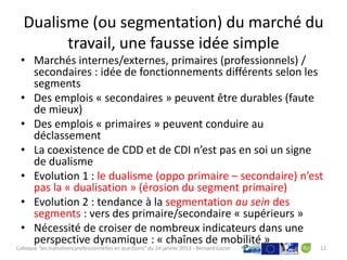 Dualisme (ou segmentation) du marché du
         travail, une fausse idée simple
 • Marchés internes/externes, primaires (professionnels) /
   secondaires : idée de fonctionnements différents selon les
   segments
 • Des emplois « secondaires » peuvent être durables (faute
   de mieux)
 • Des emplois « primaires » peuvent conduire au
   déclassement
 • La coexistence de CDD et de CDI n’est pas en soi un signe
   de dualisme
 • Evolution 1 : le dualisme (oppo primaire – secondaire) n’est
   pas la « dualisation » (érosion du segment primaire)
 • Evolution 2 : tendance à la segmentation au sein des
   segments : vers des primaire/secondaire « supérieurs »
 • Nécessité de croiser de nombreux indicateurs dans une
   perspective dynamique : « chaînes de mobilité »
Colloque "les transitions professionnelles en questions" du 24 janvier 2013 - Bernard Gazier   12
 
