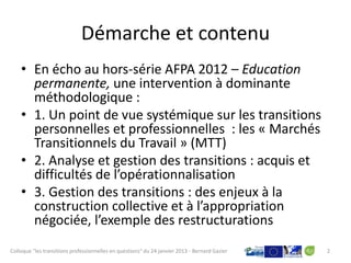Démarche et contenu
    • En écho au hors-série AFPA 2012 – Education
      permanente, une intervention à dominante
      méthodologique :
    • 1. Un point de vue systémique sur les transitions
      personnelles et professionnelles : les « Marchés
      Transitionnels du Travail » (MTT)
    • 2. Analyse et gestion des transitions : acquis et
      difficultés de l’opérationnalisation
    • 3. Gestion des transitions : des enjeux à la
      construction collective et à l’appropriation
      négociée, l’exemple des restructurations
Colloque "les transitions professionnelles en questions" du 24 janvier 2013 - Bernard Gazier   2
 