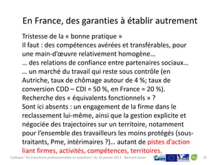 En France, des garanties à établir autrement
       Tristesse de la « bonne pratique »
       Il faut : des compétences avérées et transférables, pour
       une main-d’œuvre relativement homogène…
       … des relations de confiance entre partenaires sociaux…
       … un marché du travail qui reste sous contrôle (en
       Autriche, taux de chômage autour de 4 %; taux de
       conversion CDD – CDI = 50 %, en France = 20 %).
       Recherche des « équivalents fonctionnels » ?
       Sont ici absents : un engagement de la firme dans le
       reclassement lui-même, ainsi que la gestion explicite et
       négociée des trajectoires sur un territoire, notamment
       pour l’ensemble des travailleurs les moins protégés (sous-
       traitants, Pme, intérimaires ?)… autant de pistes d’action
       liant firmes, activités, compétences, territoires.
Colloque "les transitions professionnelles en questions" du 24 janvier 2013 - Bernard Gazier   22
 