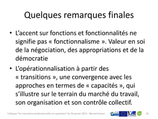 Quelques remarques finales
 • L’accent sur fonctions et fonctionnalités ne
   signifie pas « fonctionnalisme ». Valeur en soi
   de la négociation, des appropriations et de la
   démocratie
 • L’opérationnalisation à partir des
   « transitions », une convergence avec les
   approches en termes de « capacités », qui
   s’illustre sur le terrain du marché du travail,
   son organisation et son contrôle collectif.
Colloque "les transitions professionnelles en questions" du 24 janvier 2013 - Bernard Gazier   26
 