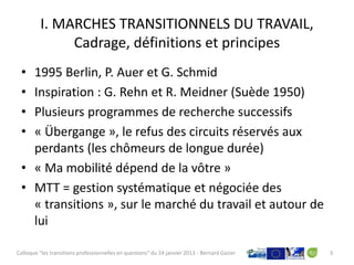 I. MARCHES TRANSITIONNELS DU TRAVAIL,
              Cadrage, définitions et principes
 • 1995 Berlin, P. Auer et G. Schmid
 • Inspiration : G. Rehn et R. Meidner (Suède 1950)
 • Plusieurs programmes de recherche successifs
 • « Übergange », le refus des circuits réservés aux
   perdants (les chômeurs de longue durée)
 • « Ma mobilité dépend de la vôtre »
 • MTT = gestion systématique et négociée des
   « transitions », sur le marché du travail et autour de
   lui

Colloque "les transitions professionnelles en questions" du 24 janvier 2013 - Bernard Gazier   3
 