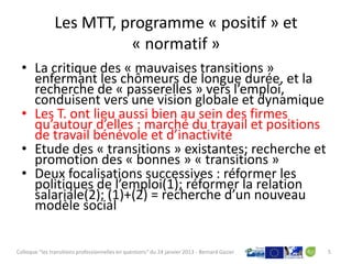 Les MTT, programme « positif » et
                          « normatif »
  • La critique des « mauvaises transitions »
    enfermant les chômeurs de longue durée, et la
    recherche de « passerelles » vers l’emploi,
    conduisent vers une vision globale et dynamique
  • Les T. ont lieu aussi bien au sein des firmes
    qu’autour d’elles : marché du travail et positions
    de travail bénévole et d’inactivité
  • Etude des « transitions » existantes; recherche et
    promotion des « bonnes » « transitions »
  • Deux focalisations successives : réformer les
    politiques de l’emploi(1); réformer la relation
    salariale(2); (1)+(2) = recherche d’un nouveau
    modèle social


Colloque "les transitions professionnelles en questions" du 24 janvier 2013 - Bernard Gazier   5
 