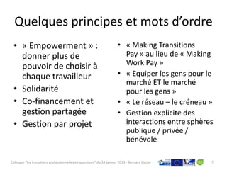 Quelques principes et mots d’ordre
 • « Empowerment » :                                                  • « Making Transitions
   donner plus de                                                       Pay » au lieu de « Making
   pouvoir de choisir à                                                 Work Pay »
   chaque travailleur                                                 • « Equiper les gens pour le
                                                                        marché ET le marché
 • Solidarité                                                           pour les gens »
 • Co-financement et                                                  • « Le réseau – le créneau »
   gestion partagée                                                   • Gestion explicite des
 • Gestion par projet                                                   interactions entre sphères
                                                                        publique / privée /
                                                                        bénévole

Colloque "les transitions professionnelles en questions" du 24 janvier 2013 - Bernard Gazier     7
 