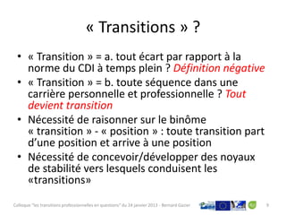 « Transitions » ?
 • « Transition » = a. tout écart par rapport à la
   norme du CDI à temps plein ? Définition négative
 • « Transition » = b. toute séquence dans une
   carrière personnelle et professionnelle ? Tout
   devient transition
 • Nécessité de raisonner sur le binôme
   « transition » - « position » : toute transition part
   d’une position et arrive à une position
 • Nécessité de concevoir/développer des noyaux
   de stabilité vers lesquels conduisent les
   «transitions»
Colloque "les transitions professionnelles en questions" du 24 janvier 2013 - Bernard Gazier   9
 