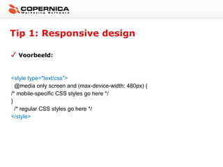 Tip 1: Responsive design

  Voorbeeld:



<style type="text/css">
  @media only screen and (max-device-width: 480px) {
/* mobile-specific CSS styles go here */
}
  /* regular CSS styles go here */
</style>
 