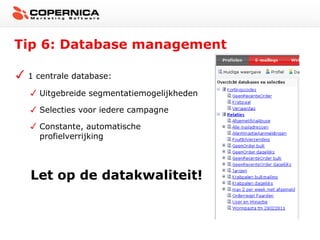Tip 6: Database management

 1 centrale database:

   Uitgebreide segmentatiemogelijkheden

   Selecties voor iedere campagne

   Constante, automatische
   profielverrijking




 Let op de datakwaliteit!
 