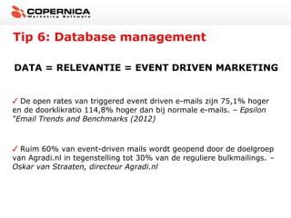 Tip 6: Database management

DATA = RELEVANTIE = EVENT DRIVEN MARKETING


  De open rates van triggered event driven e-mails zijn 75,1% hoger
en de doorklikratio 114,8% hoger dan bij normale e-mails. – Epsilon
“Email Trends and Benchmarks (2012)



  Ruim 60% van event-driven mails wordt geopend door de doelgroep
van Agradi.nl in tegenstelling tot 30% van de reguliere bulkmailings. –
Oskar van Straaten, directeur Agradi.nl
 