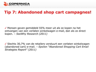 Tip 7: Abandoned shop cart campagnes!


  Mensen geven gemiddeld 55% meer uit als ze kopen na het
ontvangen van een verlaten winkelwagen e-mail, dan als ze direct
kopen. – SeeWhy Research (2011)



  Slechts 30,7% van de retailers verstuurt een verlaten winkelwagen
(abandoned cart) e-mail. – Epsilon “Abandoned Shopping Cart Email
Strategies Report” (2011)
 