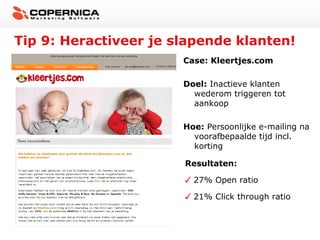 Tip 9: Heractiveer je slapende klanten!
                       Case: Kleertjes.com

                       Doel: Inactieve klanten
                         wederom triggeren tot
                         aankoop

                       Hoe: Persoonlijke e-mailing na
                         voorafbepaalde tijd incl.
                         korting

                       Resultaten:

                         27% Open ratio

                         21% Click through ratio
 