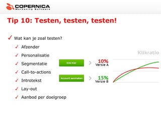 Tip 10: Testen, testen, testen!

 Wat kan je zoal testen?

    Afzender

    Personalisatie

    Segmentatie

    Call-to-actions

    Introtekst

    Lay-out

    Aanbod per doelgroep
 