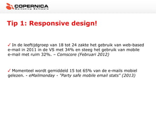 Tip 1: Responsive design!


  In de leeftijdgroep van 18 tot 24 zakte het gebruik van web-based
e-mail in 2011 in de VS met 34% en steeg het gebruik van mobile
e-mail met ruim 32%. – Comscore (Februari 2012)



  Momenteel wordt gemiddeld 15 tot 65% van de e-mails mobiel
gelezen. - eMailmonday - "Party safe mobile email stats" (2013)
 