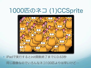 1000匹のネコ (1)CCSprite




  iPadで実行するとinit関数終了までに0.63秒
  同じ画像なのでいろんなネコ100匹よりは早いけど…
 