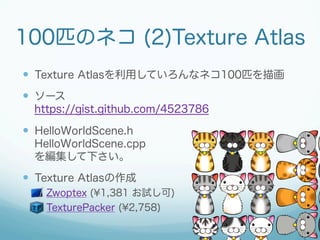 100匹のネコ (2)Texture Atlas
  Texture Atlasを利用していろんなネコ100匹を描画
  ソース
  https://gist.github.com/4523786

  HelloWorldScen...