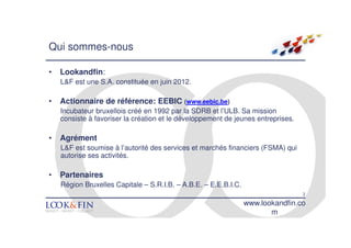 Qui sommes-nous

•   Lookandfin:
    L&F est une S.A. constituée en juin 2012.

•   Actionnaire de référence: EEBIC (www.eebic.be)
    Incubateur bruxellois créé en 1992 par la SDRB et l’ULB. Sa mission
    consiste à favoriser la création et le développement de jeunes entreprises.

•   Agrément
    L&F est soumise à l’autorité des services et marchés financiers (FSMA) qui
    autorise ses activités.

•   Partenaires
    Région Bruxelles Capitale – S.R.I.B. – A.B.E. – E.E.B.I.C.
                                                                                  2
                                                                 www.lookandfin.co
                                                                        m
 