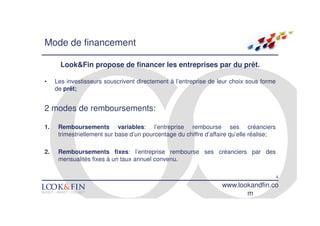 Mode de financement

       Look&Fin propose de financer les entreprises par du prêt.

•    Les investisseurs souscrivent directement à l’entreprise de leur choix sous forme
     de prêt;


2 modes de remboursements:

1.    Remboursements variables: l’entreprise rembourse ses créanciers
      trimestriellement sur base d’un pourcentage du chiffre d’affaire qu’elle réalise;

2.    Remboursements fixes: l’entreprise rembourse ses créanciers par des
      mensualités fixes à un taux annuel convenu.

                                                                                          4
                                                                   www.lookandfin.co
                                                                          m
 