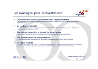 Les avantages: pour les investisseurs

  La possibilité d’investir directement dans l’économie réelle
  Les investisseurs investissent directement dans les PME de leur choix et participent de ce fait à une aventure
  entrepreneuriale

  Un rendement attractif
  Le rendement espéré par les investisseurs varie entre 4% et 12% (nettement supérieur aux taux offerts par les
  institutions bancaires traditionnelles)

  Pas de frais de gestion ni de coût de souscription
  Les services offerts par L&F avant, pendant et après l’investissement sont entièrement gratuits

  Une diversification de son portefeuille
  Le volume d’entreprises proposé par L&F permet aux investisseurs de se créer un effet portefeuille

  Un risque maîtrisé
  Le montant de la créance est connu au moment de l’investissement. Les remboursements trimestriels permettent à
  l’investisseur de réduire progressivement son risque. L’échéance maximale du prêt est fixée à 10 ans.




                                                                                                                   6
                                                                                            www.lookandfin.co
                                                                                                   m
 