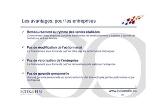 Les avantages: pour les entreprises

  Remboursement au rythme des ventes réalisées
  Contrairement à des emprunts bancaires traditionnels, les remboursements s’adaptent à l’activité de
  l’entreprise et à ses besoins


  Pas de modification de l’actionnariat
  Le financement sous forme de prêt ne dilue pas les actionnaires historiques


  Pas de valorisation de l’entreprise
  Le financement sous forme de prêt ne nécessite pas de valoriser l’entreprise


  Pas de garantie personnelle
  Aucune garantie personnelle au autre caution ne doit être octroyée par les actionnaires ni par
  l’entreprise

                                                                                                        8
                                                                             www.lookandfin.co
                                                                                    m
 