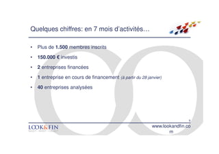 Quelques chiffres: en 7 mois d’activités…

•   Plus de 1.500 membres inscrits

•   150.000 € investis

•   2 entreprises financées

•   1 entreprise en cours de financement (à partir du 28 janvier)

•   40 entreprises analysées




                                                                            9
                                                            www.lookandfin.co
                                                                   m
 