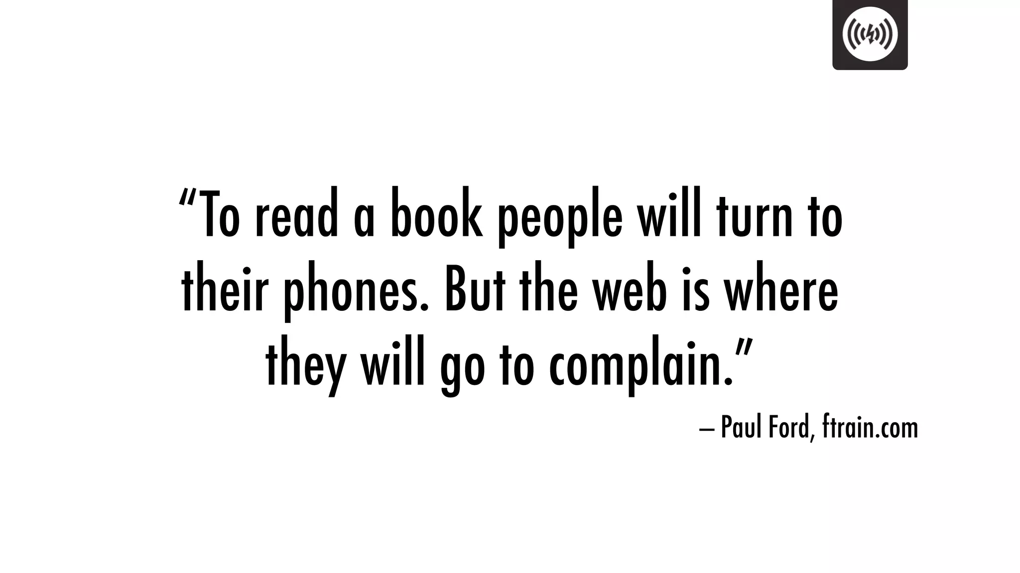 “To read a book people will turn to
their phones. But the web is where
     they will go to complain.”
                           — Paul Ford, ftrain.com
 