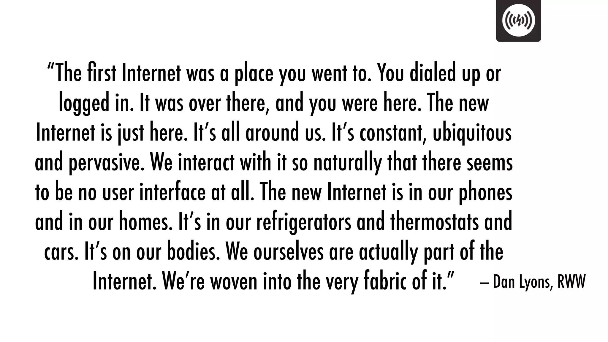 “The ﬁrst Internet was a place you went to. You dialed up or
   logged in. It was over there, and you were here. The new
Internet is just here. It’s all around us. It’s constant, ubiquitous
and pervasive. We interact with it so naturally that there seems
to be no user interface at all. The new Internet is in our phones
and in our homes. It’s in our refrigerators and thermostats and
 cars. It’s on our bodies. We ourselves are actually part of the
         Internet. We’re woven into the very fabric of it.” — Dan Lyons, RWW
 
