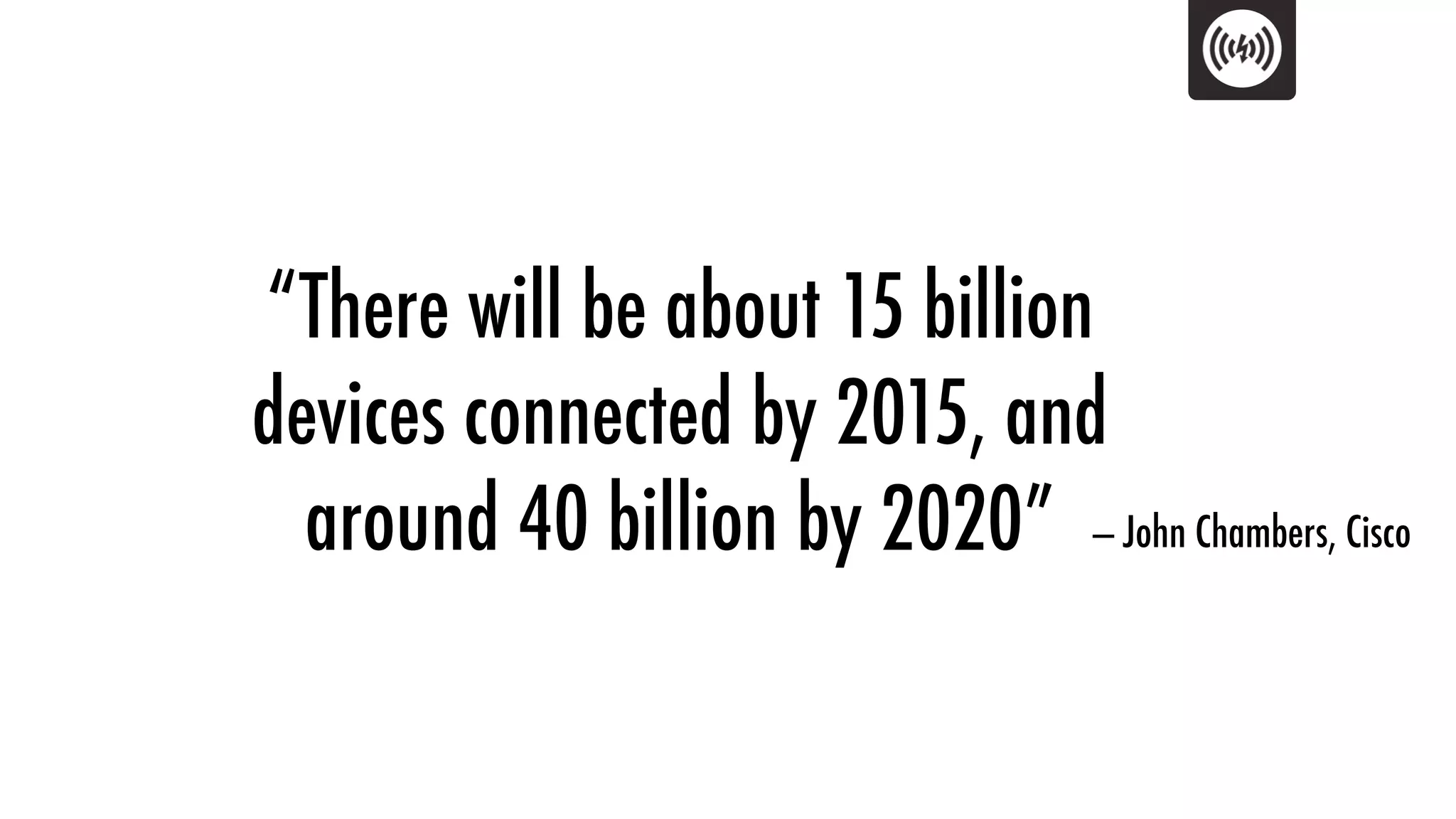 “There will be about 15 billion
devices connected by 2015, and
  around 40 billion by 2020” — John Chambers, Cisco
 