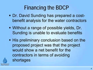 Financing the BDCP
 Dr. David Sunding has prepared a cost-
benefit analysis for the water contractors
 Without a range of possible yields, Dr.
Sunding is unable to evaluate benefits
 His preliminary conclusion based on the
proposed project was that the project
would show a net benefit for the
contractors in terms of avoiding
shortages
4
 