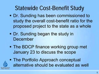 Statewide Cost-Benefit Study
 Dr. Sunding has been commissioned to
study the overall cost-benefit ratio for the
proposed project to the state as a whole
 Dr. Sunding began the study in
December
 The BDCP finance working group met
January 23 to discuss the scope
 The Portfolio Approach conceptual
alternative should be evaluated as well
5
 