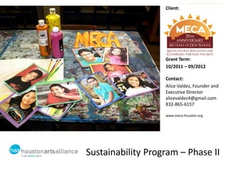 Client:




                   Grant Term:
                   10/2011 – 09/2012

                   Contact:
                   Alice Valdez, Founder and
                   Executive Director
                   alicevaldez4@gmail.com
                   832-865-6157

                   www.meca-houston.org




Sustainability Program – Phase II
 