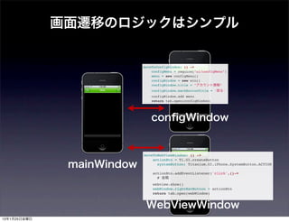 画面遷移のロジックはシンプル


                            moveToConfigWindow: () ->
                                configMenu = require("ui/configMenu")
                                menu = new configMenu()
                                configWindow = new win()
                                configWindow.title = "アカウント情報"
                                configWindow.backButtonTitle = '戻る'
                                configWindow.add menu
                                return tab.open(configWindow)




                               conﬁgWindow


                            moveToWebViewWindow: () ->


               mainWindow
                                actionBtn = Ti.UI.createButton
                                  systemButton: Titanium.UI.iPhone.SystemButton.ACTION

                                actionBtn.addEventListener('click',()->
                                  # 省略
                                webview.show()
                                webWindow.rightNavButton = actionBtn
                                return tab.open(webWindow)


                             WebViewWindow
13年1月25日金曜日
 
