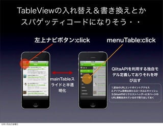 TableViewの入れ替え＆書き換えとか
           スパゲッティコードになりそう・・

              左上ナビボタン:click   menuTable:click



                               QiitaAPIを利用する独自モ
                               デル定義しておりそれを呼
                 mainTableス            び出す
                 ライドと半透
                               1.該当のURLエンドポイントアクセス
                    明化         2.アイテム取得出来たらローカルにキャッシュ
                               3.QiitaAPIのリクエストヘッダーに次ページの
                               URL情報含まれているので取り出しておく




13年1月25日金曜日
 