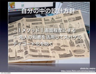 自分の中の設計方針


              ・１メソッド１画面程度にする
              ・ 先人の知恵を活用してスパゲッ
              ティコード化を防ぐ




                                             photo by aagius
                         http://www.ﬂickr.com/photos/aagius/
13年1月25日金曜日
 
