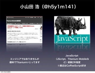小山田 浩（@h5y1m141）




                                     JavaScript
         エンジニアではありませんが       （JScript，Titanium Mobileな
         趣味でTitaniumいじってます         ど）経験2年程度
                              ※最近はCoﬀeeScript好き

13年1月25日金曜日
 