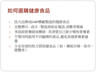 如何選購健康食品
1. 找大品牌或GMP藥廠製造的健康食品
2. 完整標示、成分、製造商地址電話,消費者專線
3. 多諮詢營養師或藥師，弄清楚自己缺少哪些營養素
4. 不要同時服用不同廠牌的產品,避免某個營養素過
   量
5.   少去奇怪的地方買保健食品（如：傳統市場、夜市、
     遊覽車）
 