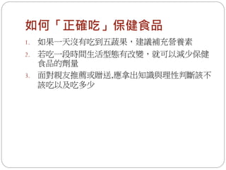 如何「正確吃」保健食品
1.   如果一天沒有吃到五蔬果，建議補充營養素
2. 若吃一段時間生活型態有改變，就可以減少保健
   食品的劑量
3. 面對親友推薦或贈送,應拿出知識與理性判斷該不
   該吃以及吃多少
 
