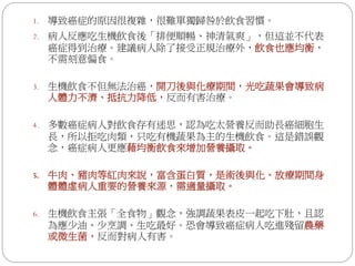 1.   導致癌症的原因很複雜，很難單獨歸咎於飲食習慣。
2.   病人反應吃生機飲食後「排便順暢、神清氣爽」，但這並不代表
     癌症得到治療。建議病人除了接受正規治療外，飲食也應均衡，
     不需刻意偏食。

3.   生機飲食不但無法治癌，開刀後與化療期間，光吃蔬果會導致病
     人體力不濟、抵抗力降低，反而有害治療。

4.   多數癌症病人對飲食存有迷思，認為吃太營養反而助長癌細胞生
     長，所以拒吃肉類，只吃有機蔬果為主的生機飲食。這是錯誤觀
     念，癌症病人更應藉均衡飲食來增加營養攝取。

5.   牛肉、豬肉等紅肉來說，富含蛋白質，是術後與化、放療期間身
     體體虛病人重要的營養來源，需適量攝取。

6.   生機飲食主張「全食物」觀念，強調蔬果表皮一起吃下肚，且認
     為應少油、少烹調、生吃最好。恐會導致癌症病人吃進殘留農藥
     或微生菌，反而對病人有害。
 