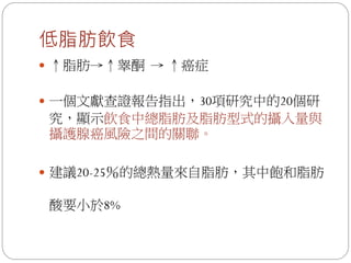 低脂肪飲食
 ↑脂肪→↑睾酮 → ↑癌症


 一個文獻查證報告指出，30項研究中的20個研
究，顯示飲食中總脂肪及脂肪型式的攝入量與
攝護腺癌風險之間的關聯。

 建議20-25％的總熱量來自脂肪，其中飽和脂肪

酸要小於8%
 