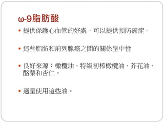 ω-9脂肪酸
 提供保護心血管的好處，可以提供預防癌症。


 這些脂肪和前列腺癌之間的關係呈中性


 良好來源：橄欖油、特級初榨橄欖油、芥花油、
酪梨和杏仁。

 適量使用這些油。
 